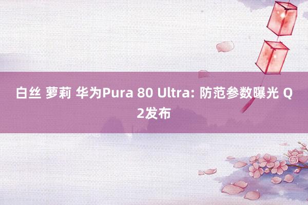 白丝 萝莉 华为Pura 80 Ultra: 防范参数曝光 Q2发布