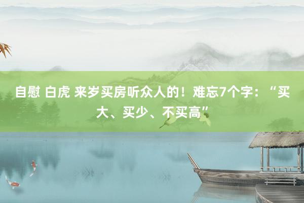 自慰 白虎 来岁买房听众人的！难忘7个字：“买大、买少、不买高”