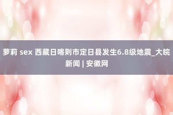 萝莉 sex 西藏日喀则市定日县发生6.8级地震_大皖新闻 | 安徽网