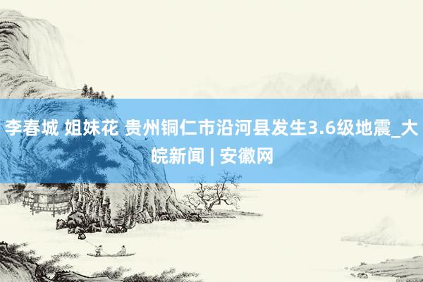 李春城 姐妹花 贵州铜仁市沿河县发生3.6级地震_大皖新闻 | 安徽网