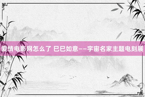 爱情电影网怎么了 巳巳如意——宇宙名家主题电刻展