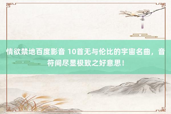 情欲禁地百度影音 10首无与伦比的宇宙名曲，音符间尽显极致之好意思！