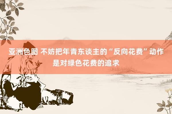 亚洲色图 不妨把年青东谈主的“反向花费”动作是对绿色花费的追求