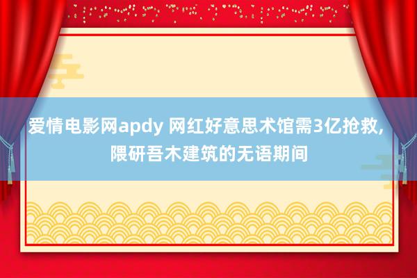 爱情电影网apdy 网红好意思术馆需3亿抢救， 隈研吾木建筑的无语期间