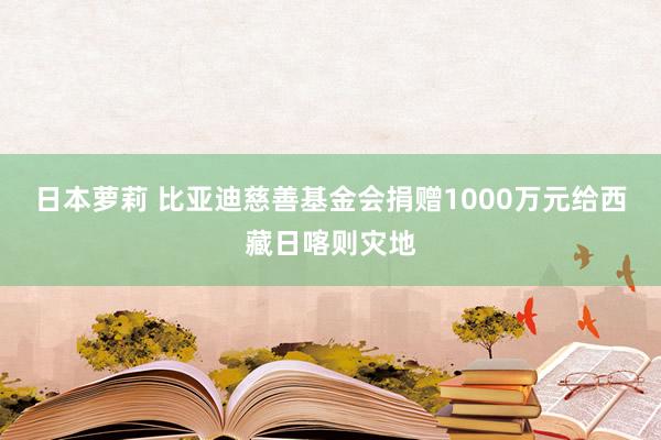 日本萝莉 比亚迪慈善基金会捐赠1000万元给西藏日喀则灾地