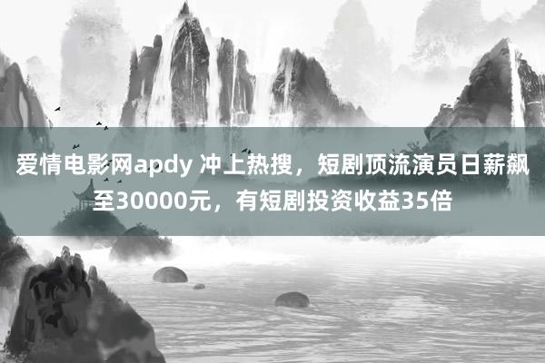 爱情电影网apdy 冲上热搜，短剧顶流演员日薪飙至30000元，有短剧投资收益35倍