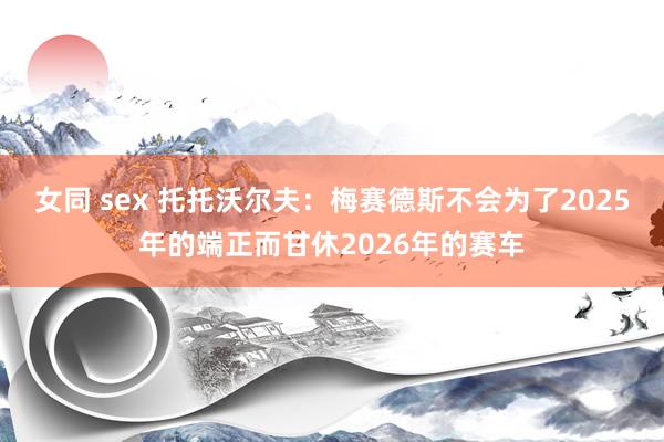 女同 sex 托托沃尔夫：梅赛德斯不会为了2025年的端正而甘休2026年的赛车