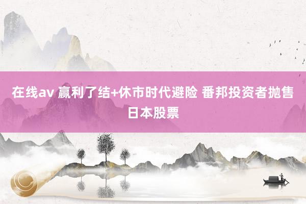 在线av 赢利了结+休市时代避险 番邦投资者抛售日本股票