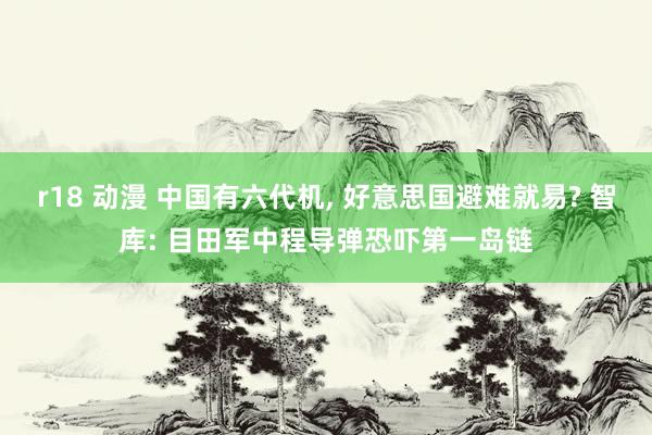 r18 动漫 中国有六代机， 好意思国避难就易? 智库: 目田军中程导弹恐吓第一岛链