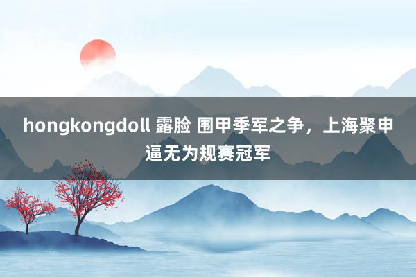 hongkongdoll 露脸 围甲季军之争，上海聚申逼无为规赛冠军
