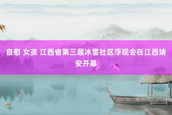 自慰 女孩 江西省第三届冰雪社区浮现会在江西靖安开幕