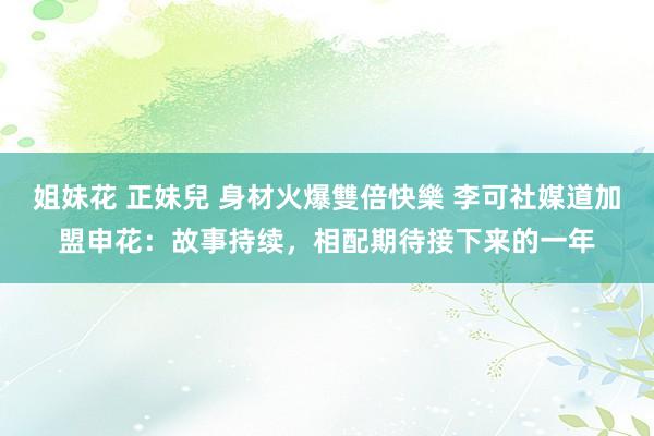 姐妹花 正妹兒 身材火爆雙倍快樂 李可社媒道加盟申花：故事持续，相配期待接下来的一年