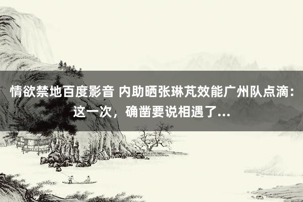 情欲禁地百度影音 内助晒张琳芃效能广州队点滴：这一次，确凿要说相遇了...