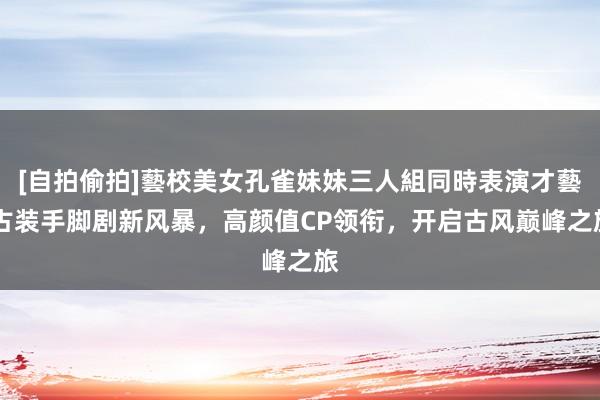 [自拍偷拍]藝校美女孔雀妹妹三人組同時表演才藝 古装手脚剧新风暴，高颜值CP领衔，开启古风巅峰之旅