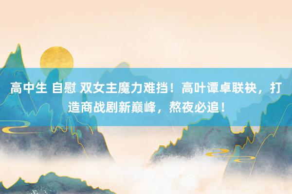 高中生 自慰 双女主魔力难挡！高叶谭卓联袂，打造商战剧新巅峰，熬夜必追！