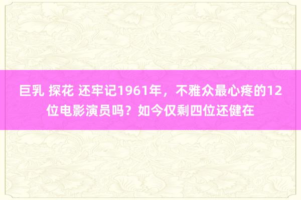 巨乳 探花 还牢记1961年，不雅众最心疼的12位电影演员吗？如今仅剩四位还健在