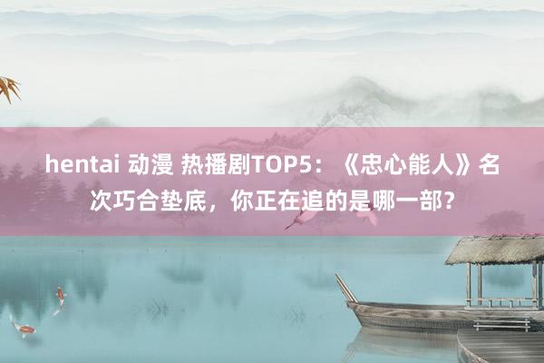 hentai 动漫 热播剧TOP5：《忠心能人》名次巧合垫底，你正在追的是哪一部？