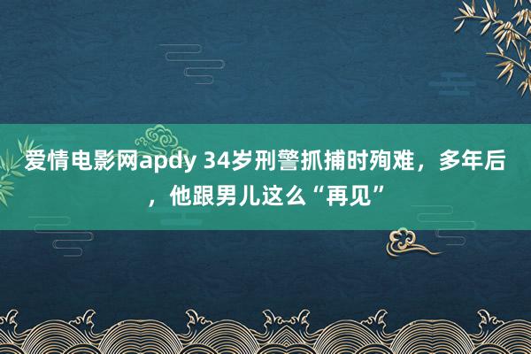 爱情电影网apdy 34岁刑警抓捕时殉难，多年后，他跟男儿这么“再见”