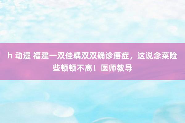 h 动漫 福建一双佳耦双双确诊癌症，这说念菜险些顿顿不离！医师教导