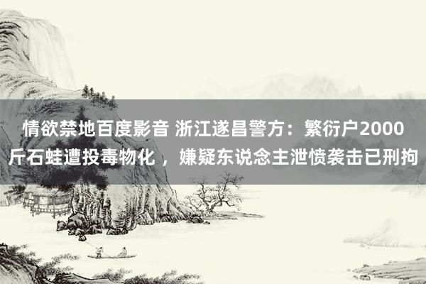 情欲禁地百度影音 浙江遂昌警方：繁衍户2000斤石蛙遭投毒物化 ，嫌疑东说念主泄愤袭击已刑拘