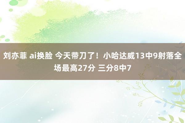 刘亦菲 ai换脸 今天带刀了！小哈达威13中9射落全场最高27分 三分8中7