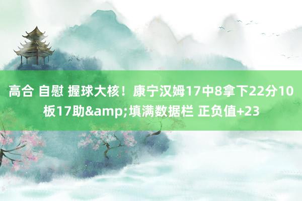高合 自慰 握球大核！康宁汉姆17中8拿下22分10板17助&填满数据栏 正负值+23