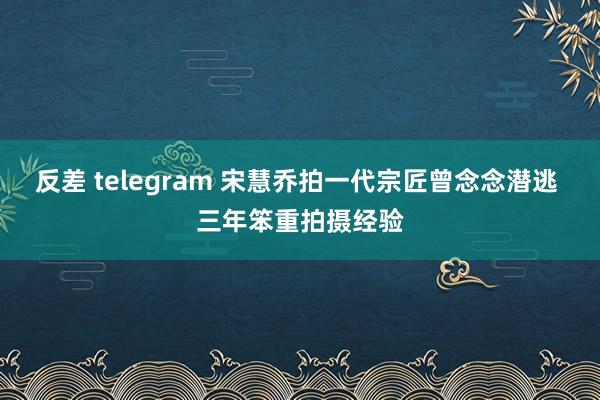 反差 telegram 宋慧乔拍一代宗匠曾念念潜逃 三年笨重拍摄经验