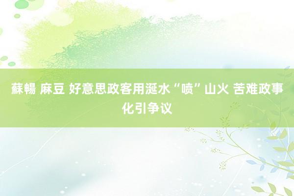 蘇暢 麻豆 好意思政客用涎水“喷”山火 苦难政事化引争议