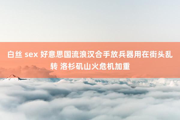白丝 sex 好意思国流浪汉合手放兵器用在街头乱转 洛杉矶山火危机加重