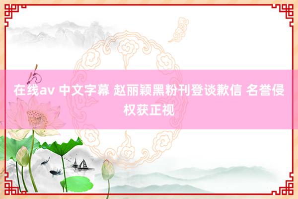 在线av 中文字幕 赵丽颖黑粉刊登谈歉信 名誉侵权获正视