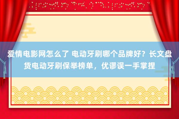 爱情电影网怎么了 电动牙刷哪个品牌好？长文盘货电动牙刷保举榜单，优谬误一手掌捏