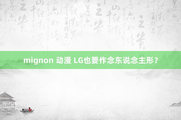 mignon 动漫 LG也要作念东说念主形？