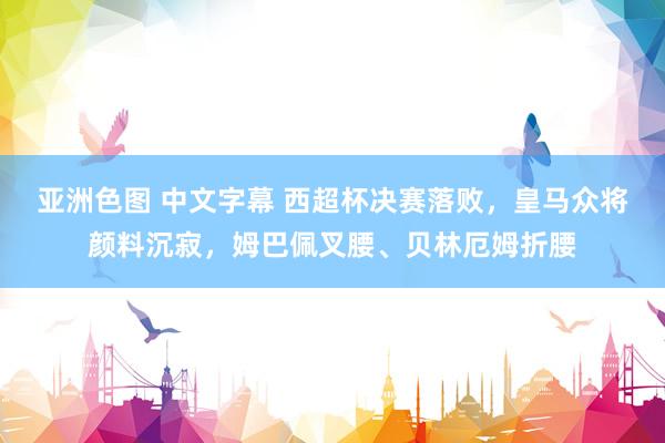 亚洲色图 中文字幕 西超杯决赛落败，皇马众将颜料沉寂，姆巴佩叉腰、贝林厄姆折腰