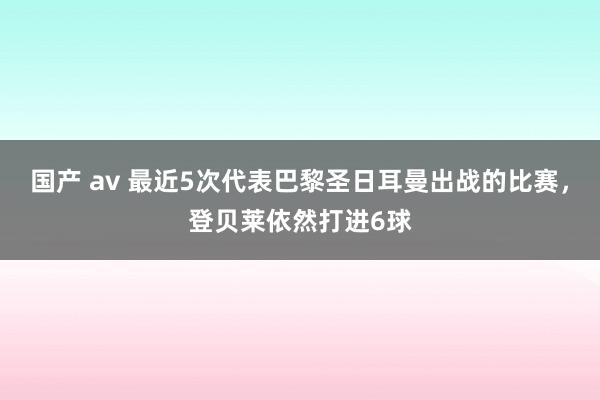 国产 av 最近5次代表巴黎圣日耳曼出战的比赛，登贝莱依然打进6球