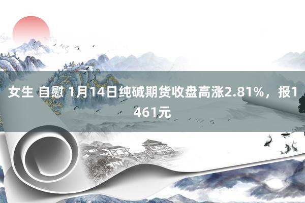 女生 自慰 1月14日纯碱期货收盘高涨2.81%，报1461元