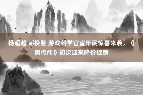 杨超越 ai换脸 游戏科学官宣年底惊喜来袭，《黑传闻》初次迎来降价促销