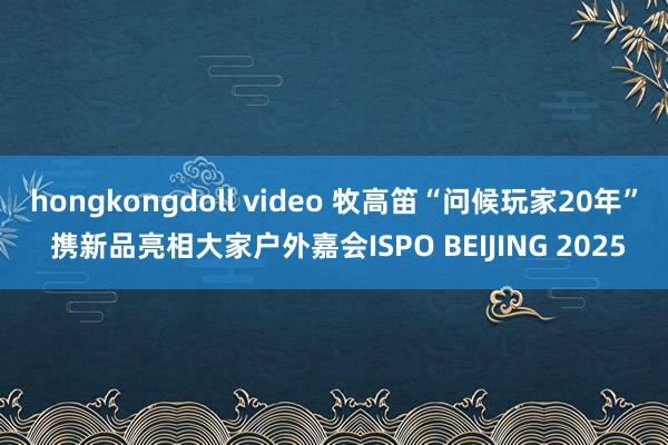 hongkongdoll video 牧高笛“问候玩家20年” 携新品亮相大家户外嘉会ISPO BEIJING 2025