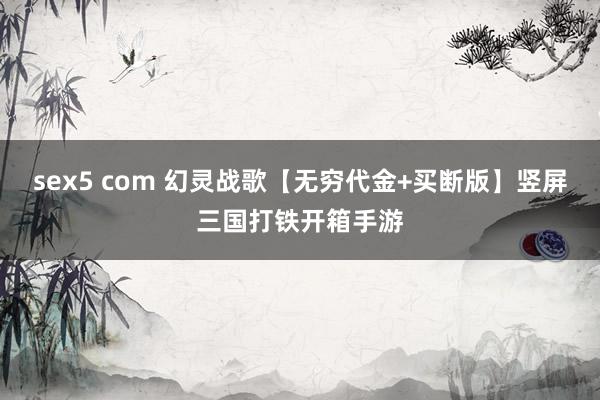 sex5 com 幻灵战歌【无穷代金+买断版】竖屏三国打铁开箱手游