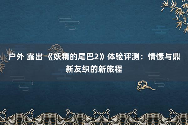 户外 露出 《妖精的尾巴2》体验评测：情愫与鼎新友织的新旅程