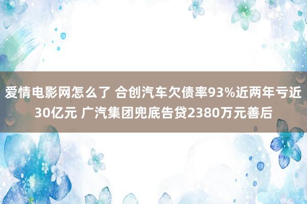 爱情电影网怎么了 合创汽车欠债率93%近两年亏近30亿元 广汽集团兜底告贷2380万元善后