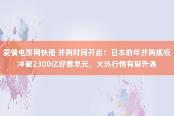 爱情电影网快播 并购时间开启！日本前年并购规模冲破2300亿好意思元，火热行情有望升温