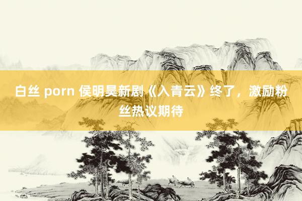 白丝 porn 侯明昊新剧《入青云》终了，激励粉丝热议期待
