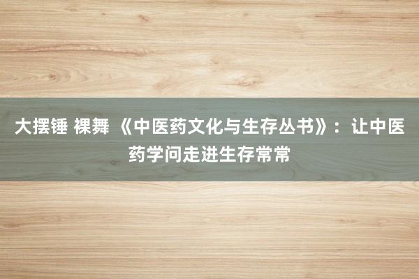 大摆锤 裸舞 《中医药文化与生存丛书》：让中医药学问走进生存常常