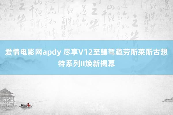 爱情电影网apdy 尽享V12至臻驾趣劳斯莱斯古想特系列II焕新揭幕