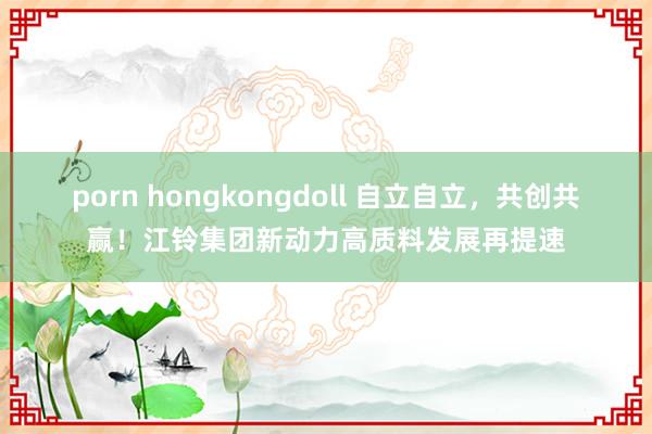 porn hongkongdoll 自立自立，共创共赢！江铃集团新动力高质料发展再提速