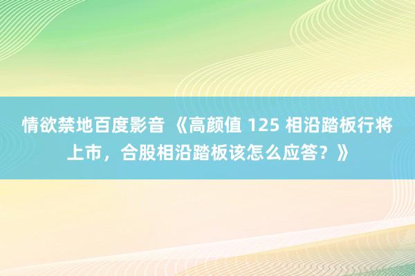 情欲禁地百度影音 《高颜值 125 相沿踏板行将上市，合股相沿踏板该怎么应答？》