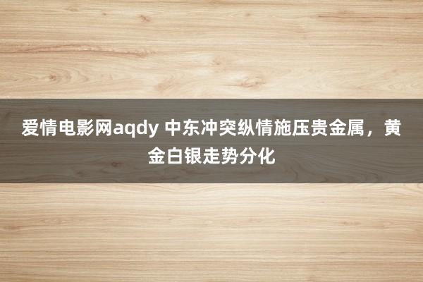 爱情电影网aqdy 中东冲突纵情施压贵金属，黄金白银走势分化