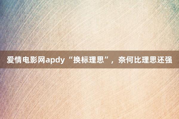 爱情电影网apdy “换标理思”，奈何比理思还强