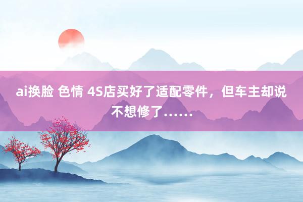 ai换脸 色情 4S店买好了适配零件，但车主却说不想修了……