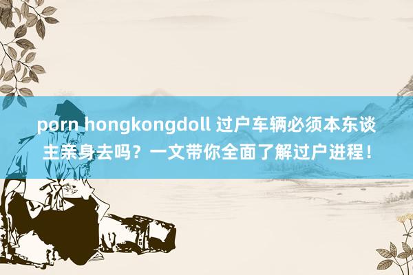 porn hongkongdoll 过户车辆必须本东谈主亲身去吗？一文带你全面了解过户进程！